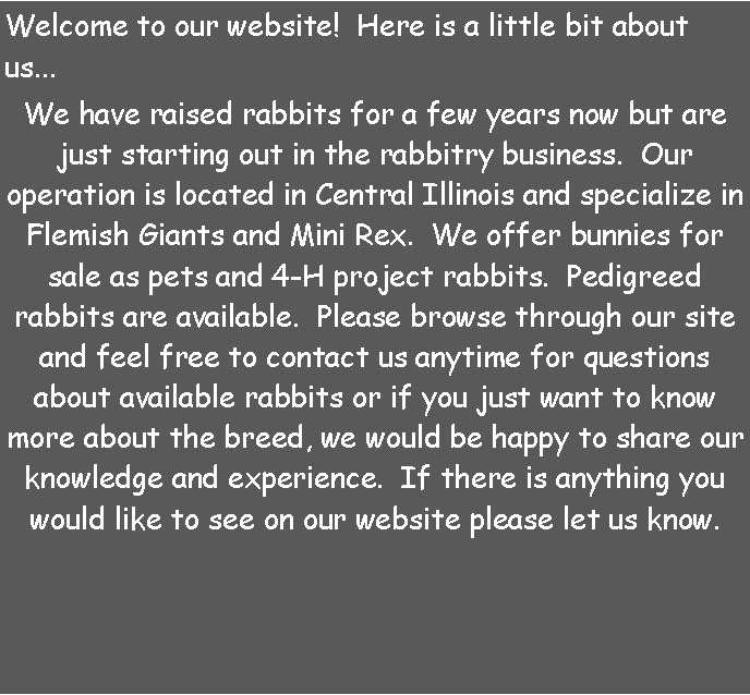 Text Box: Welcome to our website!  Here is a little bit about us...We have raised rabbits for a few years now but are just starting out in the rabbitry business.  Our operation is located in Central Illinois and specialize in Flemish Giants and Mini Rex.  We offer bunnies for sale as pets and 4-H project rabbits.  Pedigreed rabbits are available.  Please browse through our site and feel free to contact us anytime for questions about available rabbits or if you just want to know more about the breed, we would be happy to share our knowledge and experience.  If there is anything you would like to see on our website please let us know. 